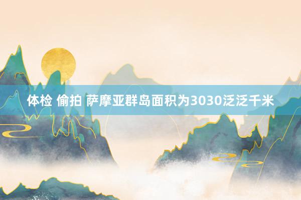 体检 偷拍 萨摩亚群岛面积为3030泛泛千米