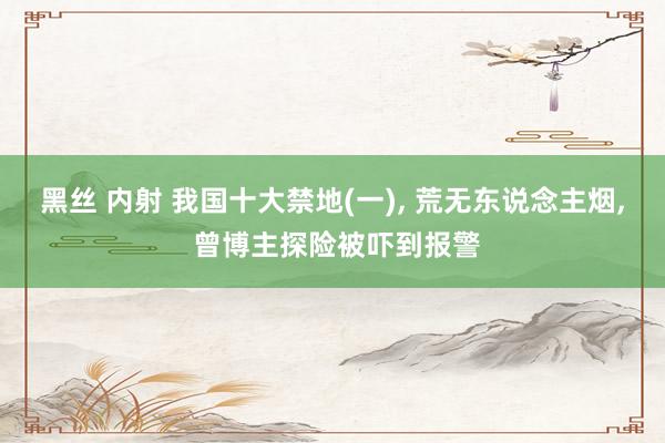 黑丝 内射 我国十大禁地(一)， 荒无东说念主烟， 曾博主探险被吓到报警