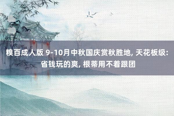糗百成人版 9-10月中秋国庆赏秋胜地， 天花板级: 省钱玩的爽， 根蒂用不着跟团