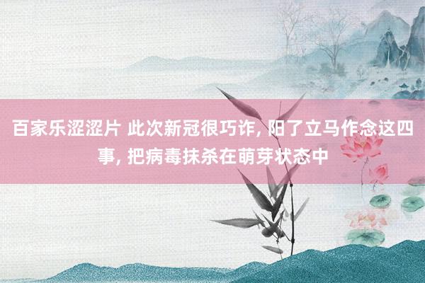 百家乐涩涩片 此次新冠很巧诈， 阳了立马作念这四事， 把病毒抹杀在萌芽状态中