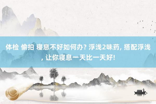 体检 偷拍 寝息不好如何办? 浮浅2味药， 搭配浮浅， 让你寝息一天比一天好!