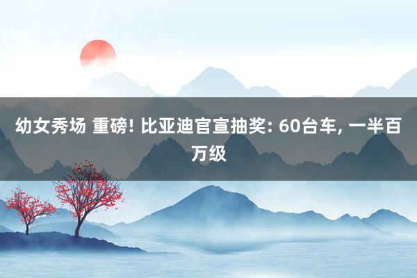 幼女秀场 重磅! 比亚迪官宣抽奖: 60台车， 一半百万级