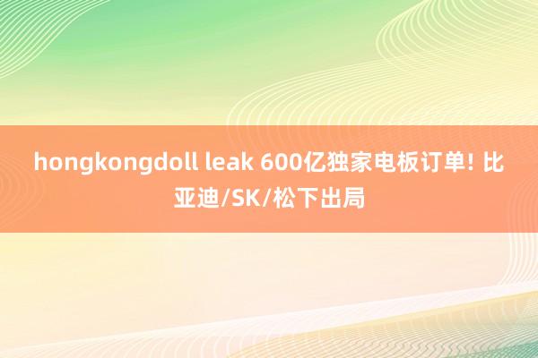 hongkongdoll leak 600亿独家电板订单! 比亚迪/SK/松下出局