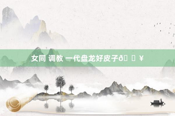 女同 调教 一代盘龙好皮子💥