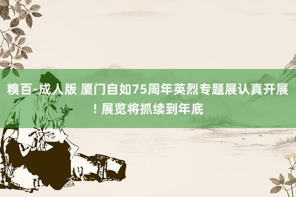 糗百-成人版 厦门自如75周年英烈专题展认真开展! 展览将抓续到年底
