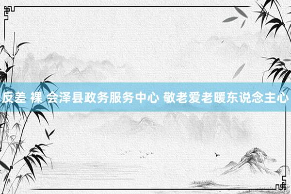 反差 裸 会泽县政务服务中心 敬老爱老暖东说念主心