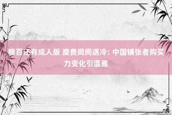 糗百还有成人版 糜费阛阓遇冷: 中国铺张者购买力变化引温雅