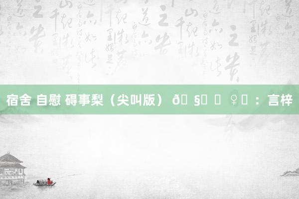 宿舍 自慰 碍事梨（尖叫版） 🧚‍♀️：言梓