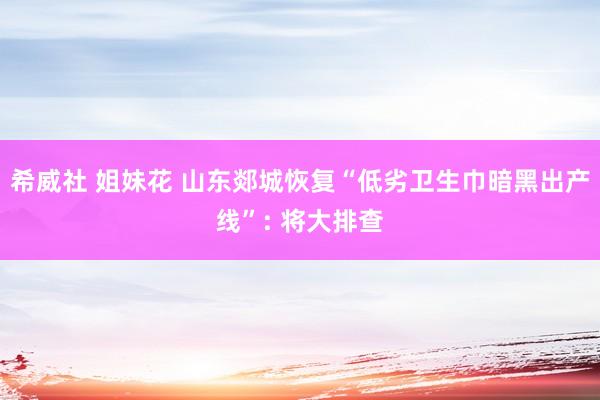希威社 姐妹花 山东郯城恢复“低劣卫生巾暗黑出产线”: 将大排查