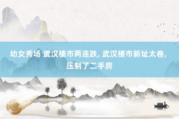 幼女秀场 武汉楼市两连跌， 武汉楼市新址太卷， 压制了二手房