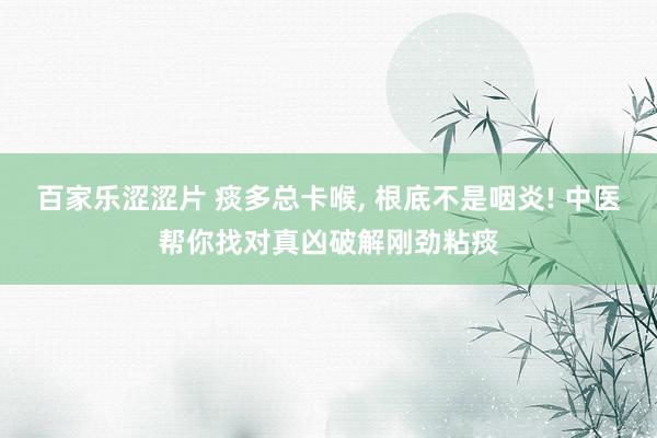 百家乐涩涩片 痰多总卡喉， 根底不是咽炎! 中医帮你找对真凶破解刚劲粘痰