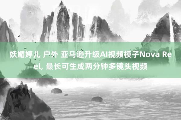 妖媚婷儿 户外 亚马逊升级AI视频模子Nova Reel， 最长可生成两分钟多镜头视频