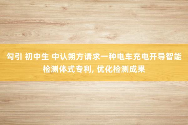勾引 初中生 中认朔方请求一种电车充电开导智能检测体式专利， 优化检测成果