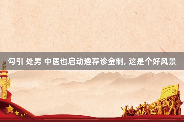 勾引 处男 中医也启动遴荐诊金制， 这是个好风景