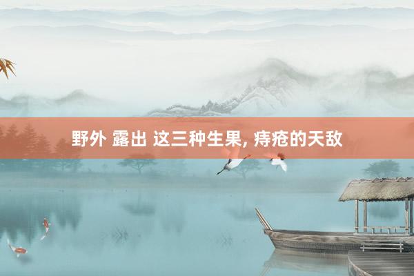 野外 露出 这三种生果， 痔疮的天敌