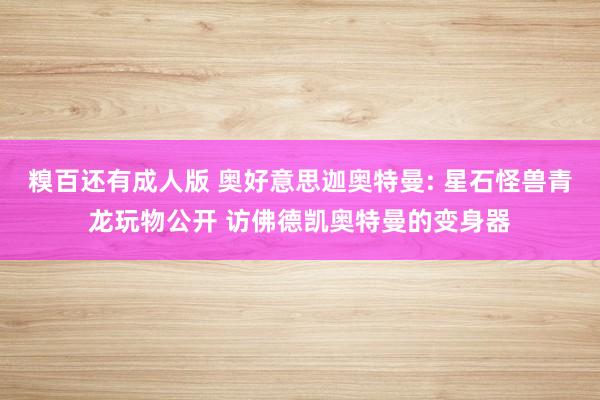 糗百还有成人版 奥好意思迦奥特曼: 星石怪兽青龙玩物公开 访佛德凯奥特曼的变身器