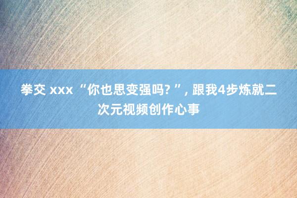 拳交 xxx “你也思变强吗? ”， 跟我4步炼就二次元视频创作心事