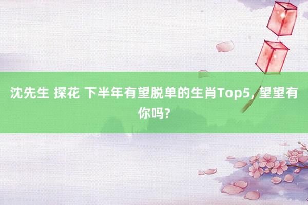 沈先生 探花 下半年有望脱单的生肖Top5， 望望有你吗?