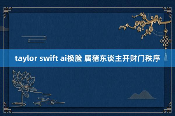 taylor swift ai换脸 属猪东谈主开财门秩序