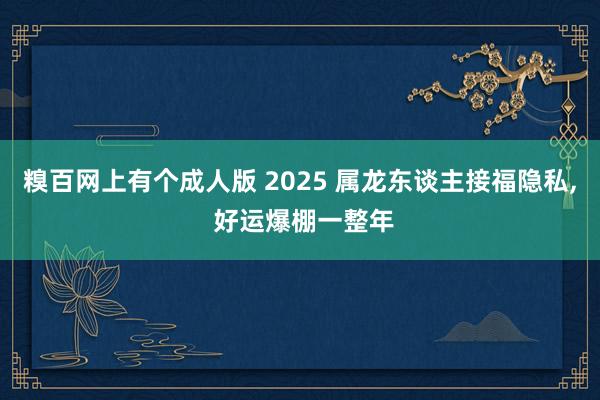 糗百网上有个成人版 2025 属龙东谈主接福隐私， 好运爆棚一整年