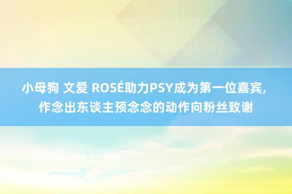 小母狗 文爱 ROSÉ助力PSY成为第一位嘉宾， 作念出东谈主预念念的动作向粉丝致谢