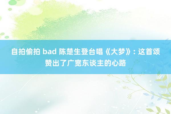 自拍偷拍 bad 陈楚生登台唱《大梦》: 这首颂赞出了广宽东谈主的心路